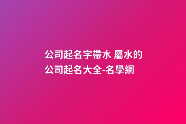 公司起名字帶水 屬水的公司起名大全-名學網-第1張-公司起名-玄機派